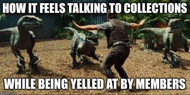 Jurassic world | HOW IT FEELS TALKING TO COLLECTIONS; WHILE BEING YELLED AT BY MEMBERS | image tagged in jurassic world | made w/ Imgflip meme maker