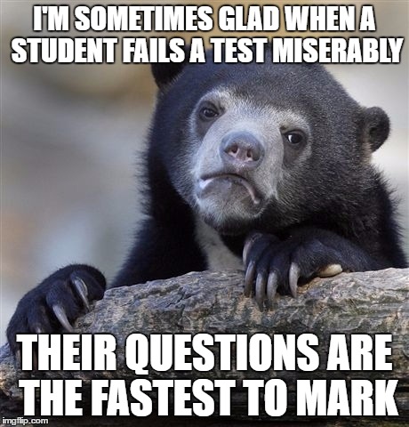 Confession Bear Meme | I'M SOMETIMES GLAD WHEN A STUDENT FAILS A TEST MISERABLY; THEIR QUESTIONS ARE THE FASTEST TO MARK | image tagged in memes,confession bear,GradSchool | made w/ Imgflip meme maker