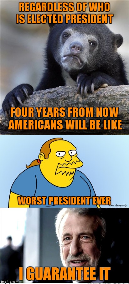 They're all Stooges | REGARDLESS OF WHO IS ELECTED PRESIDENT; FOUR YEARS FROM NOW AMERICANS WILL BE LIKE; WORST PRESIDENT EVER; I GUARANTEE IT | image tagged in memes | made w/ Imgflip meme maker
