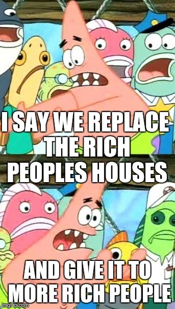 Put It Somewhere Else Patrick Meme | I SAY WE REPLACE THE RICH PEOPLES HOUSES; AND GIVE IT TO MORE RICH PEOPLE | image tagged in memes,put it somewhere else patrick | made w/ Imgflip meme maker