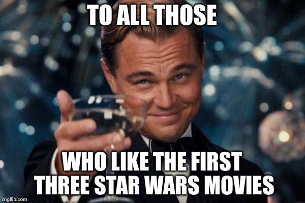 Leonardo Dicaprio Cheers Meme | TO ALL THOSE; WHO LIKE THE FIRST THREE STAR WARS MOVIES | image tagged in memes,leonardo dicaprio cheers | made w/ Imgflip meme maker
