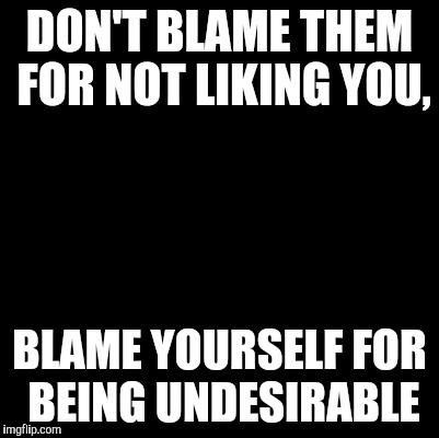 Blank | DON'T BLAME THEM FOR NOT LIKING YOU, BLAME YOURSELF FOR BEING UNDESIRABLE | image tagged in blank | made w/ Imgflip meme maker