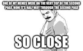 so close | ONE OF MY MEMES WERE ON THE VERY TOP OF THE SECOND PAGE, NOW IT'S HALF WAY THROUGH THE SECOND PAGE; SO CLOSE | image tagged in so close | made w/ Imgflip meme maker
