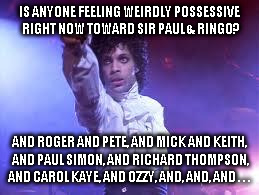 Prince | IS ANYONE FEELING WEIRDLY POSSESSIVE RIGHT NOW TOWARD SIR PAUL & RINGO? AND ROGER AND PETE, AND MICK AND KEITH, AND PAUL SIMON, AND RICHARD THOMPSON, AND CAROL KAYE, AND OZZY, AND, AND, AND . . . | image tagged in prince | made w/ Imgflip meme maker