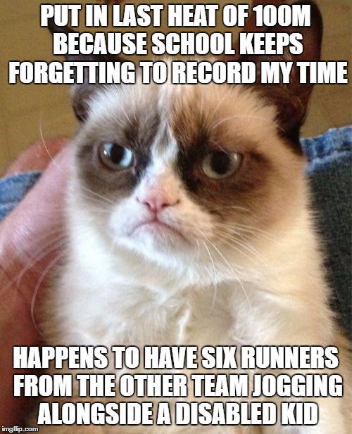 Grumpy Cat Meme | PUT IN LAST HEAT OF 100M BECAUSE SCHOOL KEEPS FORGETTING TO RECORD MY TIME; HAPPENS TO HAVE SIX RUNNERS FROM THE OTHER TEAM JOGGING ALONGSIDE A DISABLED KID | image tagged in memes,grumpy cat,AdviceAnimals | made w/ Imgflip meme maker