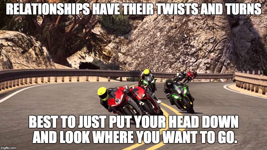 Motorcycle riding | RELATIONSHIPS HAVE THEIR TWISTS AND TURNS; BEST TO JUST PUT YOUR HEAD DOWN AND LOOK WHERE YOU WANT TO GO. | image tagged in motorcycle riding | made w/ Imgflip meme maker