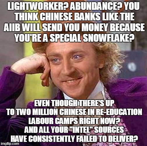 Creepy Condescending Wonka Meme | LIGHTWORKER? ABUNDANCE? YOU THINK CHINESE BANKS LIKE THE AIIB WILL SEND YOU MONEY BECAUSE YOU'RE A SPECIAL SNOWFLAKE? EVEN THOUGH THERE'S UP TO TWO MILLION CHINESE IN RE-EDUCATION LABOUR CAMPS RIGHT NOW? AND ALL YOUR "INTEL" SOURCES HAVE CONSISTENTLY FAILED TO DELIVER? | image tagged in memes,creepy condescending wonka | made w/ Imgflip meme maker