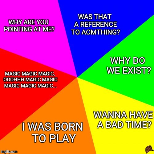 Blank Colored Background Meme | WAS THAT A REFERENCE TO AOMTHING? WHY ARE YOU POINTING AT ME? WHY DO WE EXIST? MAGIC MAGIC MAGIC, OOOHHH MAGIC MAGIC MAGIC MAGIC MAGIC... WANNA HAVE A BAD TIME? I WAS BORN TO PLAY | image tagged in memes,blank colored background,scumbag | made w/ Imgflip meme maker