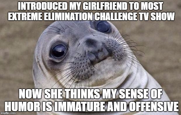 Awkward Moment Sealion Meme | INTRODUCED MY GIRLFRIEND TO MOST EXTREME ELIMINATION CHALLENGE TV SHOW; NOW SHE THINKS MY SENSE OF HUMOR IS IMMATURE AND OFFENSIVE | image tagged in memes,awkward moment sealion,AdviceAnimals | made w/ Imgflip meme maker