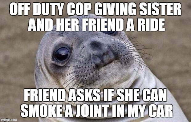 Awkward Moment Sealion | OFF DUTY COP GIVING SISTER AND HER FRIEND A RIDE; FRIEND ASKS IF SHE CAN SMOKE A JOINT IN MY CAR | image tagged in memes,awkward moment sealion,AdviceAnimals | made w/ Imgflip meme maker
