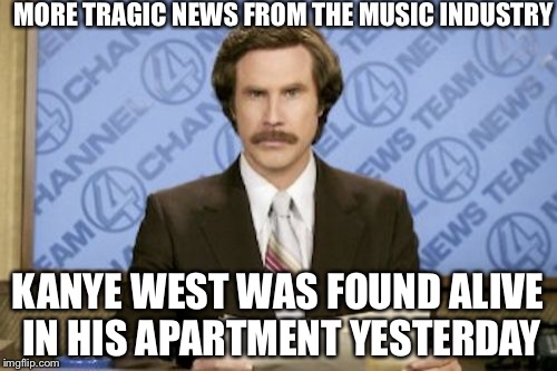 Ron Burgundy Meme | MORE TRAGIC NEWS FROM THE MUSIC INDUSTRY; KANYE WEST WAS FOUND ALIVE IN HIS APARTMENT YESTERDAY | image tagged in memes,ron burgundy | made w/ Imgflip meme maker