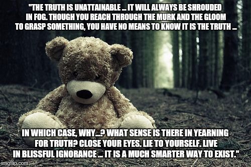 A quote from a game. Real downer. | "THE TRUTH IS UNATTAINABLE ... IT WILL ALWAYS BE SHROUDED IN FOG. THOUGH YOU REACH THROUGH THE MURK AND THE GLOOM TO GRASP SOMETHING, YOU HAVE NO MEANS TO KNOW IT IS THE TRUTH ... IN WHICH CASE, WHY...? WHAT SENSE IS THERE IN YEARNING FOR TRUTH? CLOSE YOUR EYES. LIE TO YOURSELF. LIVE IN BLISSFUL IGNORANCE ... IT IS A MUCH SMARTER WAY TO EXIST." | image tagged in persona 4,persona,shin megami tensei,video games,quotes,nihilism | made w/ Imgflip meme maker