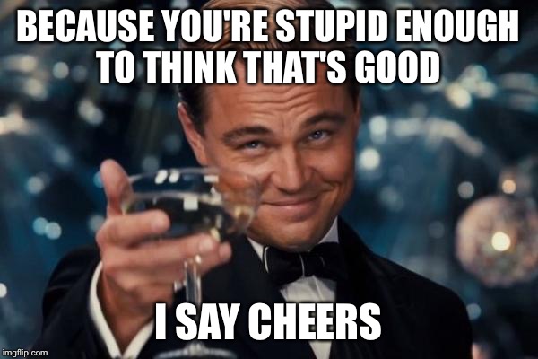Leonardo Dicaprio Cheers | BECAUSE YOU'RE STUPID ENOUGH TO THINK THAT'S GOOD; I SAY CHEERS | image tagged in memes,leonardo dicaprio cheers | made w/ Imgflip meme maker