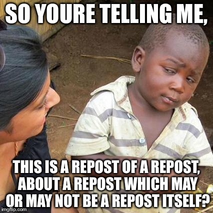 Third World Skeptical Kid Meme | SO YOURE TELLING ME, THIS IS A REPOST OF A REPOST, ABOUT A REPOST WHICH MAY OR MAY NOT BE A REPOST ITSELF? | image tagged in memes,third world skeptical kid | made w/ Imgflip meme maker