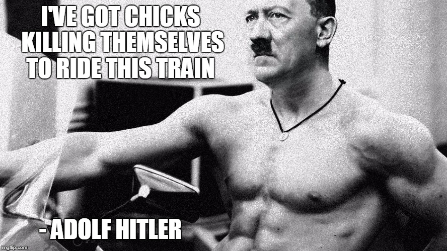 Hitler Abs | I'VE GOT CHICKS KILLING THEMSELVES TO RIDE THIS TRAIN - ADOLF HITLER | image tagged in hitler abs | made w/ Imgflip meme maker