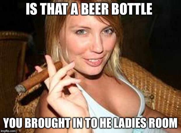 cigar babe | IS THAT A BEER BOTTLE YOU BROUGHT IN TO HE LADIES ROOM | image tagged in cigar babe | made w/ Imgflip meme maker