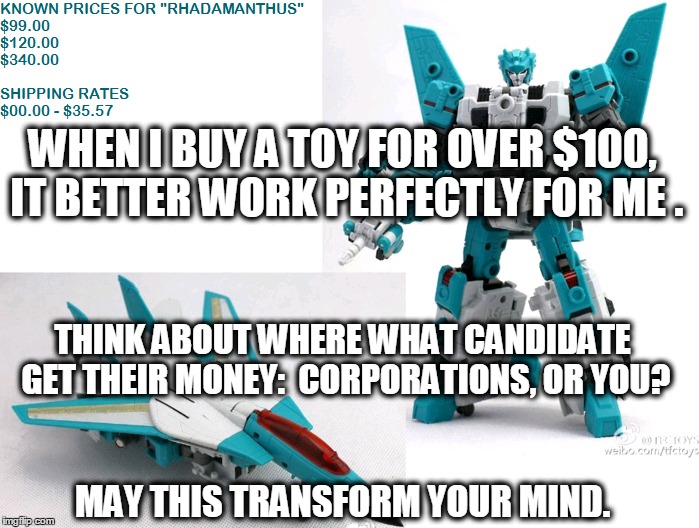 Bernie, Hillary, or Trump | WHEN I BUY A TOY FOR OVER $100, IT BETTER WORK PERFECTLY FOR ME . THINK ABOUT WHERE WHAT CANDIDATE GET THEIR MONEY:  CORPORATIONS, OR YOU? MAY THIS TRANSFORM YOUR MIND. | image tagged in bernie sanders,bernie or hillary,donald trump,political meme,money in politics,transformers | made w/ Imgflip meme maker
