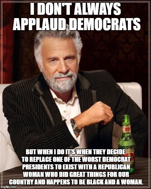 The Most Interesting Man In The World | I DON'T ALWAYS APPLAUD DEMOCRATS; BUT WHEN I DO IT'S WHEN THEY DECIDE TO REPLACE ONE OF THE WORST DEMOCRAT PRESIDENTS TO EXIST WITH A REPUBLICAN WOMAN WHO DID GREAT THINGS FOR OUR COUNTRY AND HAPPENS TO BE BLACK AND A WOMAN. | image tagged in memes,the most interesting man in the world | made w/ Imgflip meme maker