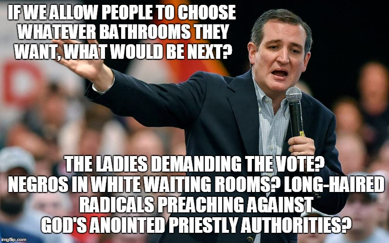 Ted might want to rethink that last one | IF WE ALLOW PEOPLE TO CHOOSE WHATEVER BATHROOMS THEY WANT, WHAT WOULD BE NEXT? THE LADIES DEMANDING THE VOTE? NEGROS IN WHITE WAITING ROOMS? LONG-HAIRED RADICALS PREACHING AGAINST GOD'S ANOINTED PRIESTLY AUTHORITIES? | image tagged in election 2016,politics,cruz,gender identity | made w/ Imgflip meme maker