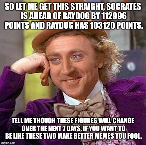 Not very good at making memes am I let's try this one out. | SO LET ME GET THIS STRAIGHT, SOCRATES IS AHEAD OF RAYDOG BY 112996 POINTS AND RAYDOG HAS 103120 POINTS. TELL ME THOUGH THESE FIGURES WILL CHANGE OVER THE NEXT 7 DAYS, IF YOU WANT TO BE LIKE THESE TWO MAKE BETTER MEMES YOU FOOL. | image tagged in memes,creepy condescending wonka | made w/ Imgflip meme maker