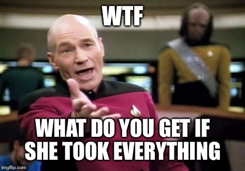 Picard Wtf Meme | WTF WHAT DO YOU GET IF SHE TOOK EVERYTHING | image tagged in memes,picard wtf | made w/ Imgflip meme maker