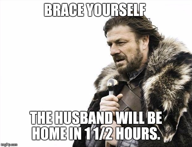 Brace Yourselves X is Coming | BRACE YOURSELF; THE HUSBAND WILL BE HOME IN 1 1/2 HOURS. | image tagged in memes,brace yourselves x is coming | made w/ Imgflip meme maker