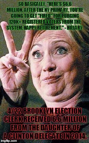 Hillary Clinton 2016  | SO BASICALLY, "HERE'S $6.6 MILLION. AFTER THE NY PRIMARY, YOU'RE GOING TO GET "FIRED" FOR PURGING 120K+ REGISTERED VOTERS FROM THE SYSTEM. HAPPY RETIREMENT." - HILLARY; 4/22 BROOKLYN ELECTION CLERK RECEIVED 6.6 MILLION FROM THE DAUGHTER OF A CLINTON DELEGATE IN 2014. | image tagged in hillary clinton 2016 | made w/ Imgflip meme maker