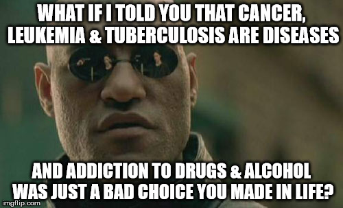 The Real Truth About Drugs | WHAT IF I TOLD YOU THAT CANCER, LEUKEMIA & TUBERCULOSIS ARE DISEASES; AND ADDICTION TO DRUGS & ALCOHOL WAS JUST A BAD CHOICE YOU MADE IN LIFE? | image tagged in memes,matrix morpheus,drugs,truth,reality | made w/ Imgflip meme maker