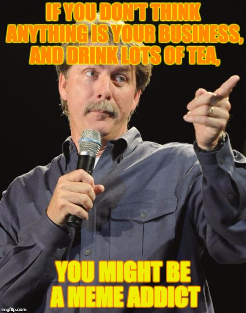 Jeff Foxworthy | IF YOU DON'T THINK ANYTHING IS YOUR BUSINESS, AND DRINK LOTS OF TEA, YOU MIGHT BE A MEME ADDICT | image tagged in jeff foxworthy | made w/ Imgflip meme maker