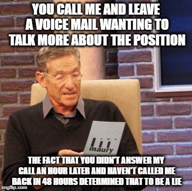 Maury Lie Detector | YOU CALL ME AND LEAVE A VOICE MAIL WANTING TO TALK MORE ABOUT THE POSITION; THE FACT THAT YOU DIDN'T ANSWER MY CALL AN HOUR LATER AND HAVEN'T CALLED ME BACK IN 48 HOURS DETERMINED THAT TO BE A LIE | image tagged in memes,maury lie detector,AdviceAnimals | made w/ Imgflip meme maker