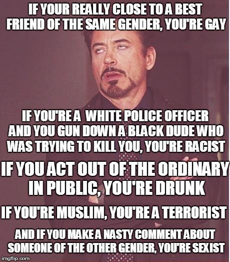 Honestly, society these days... | IF YOUR REALLY CLOSE TO A BEST FRIEND OF THE SAME GENDER, YOU'RE GAY; IF YOU'RE A  WHITE POLICE OFFICER AND YOU GUN DOWN A BLACK DUDE WHO WAS TRYING TO KILL YOU, YOU'RE RACIST; IF YOU ACT OUT OF THE ORDINARY IN PUBLIC, YOU'RE DRUNK; IF YOU'RE MUSLIM, YOU'RE A TERRORIST; AND IF YOU MAKE A NASTY COMMENT ABOUT SOMEONE OF THE OTHER GENDER, YOU'RE SEXIST | image tagged in memes,face you make robert downey jr,friends,gay,racist,drunk | made w/ Imgflip meme maker