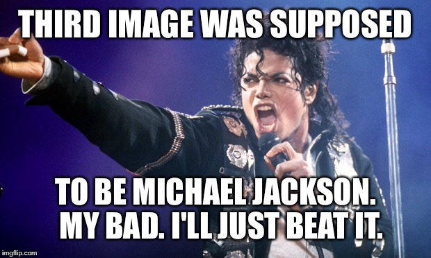THIRD IMAGE WAS SUPPOSED TO BE MICHAEL JACKSON.  MY BAD. I'LL JUST BEAT IT. | made w/ Imgflip meme maker