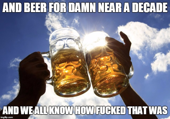 AND BEER FOR DAMN NEAR A DECADE AND WE ALL KNOW HOW F**KED THAT WAS | made w/ Imgflip meme maker