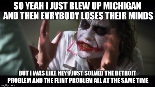 And everybody loses their minds | SO YEAH I JUST BLEW UP MICHIGAN AND THEN EVRYBODY LOSES THEIR MINDS; BUT I WAS LIKE HEY I JUST SOLVED THE DETROIT PROBLEM AND THE FLINT PROBLEM ALL AT THE SAME TIME | image tagged in memes,and everybody loses their minds | made w/ Imgflip meme maker