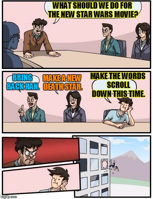 Boardroom Meeting Suggestion Meme | WHAT SHOULD WE DO FOR THE NEW STAR WARS MOVIE? BRING BACK HAN. MAKE A NEW DEATH STAR. MAKE THE WORDS SCROLL DOWN THIS TIME. | image tagged in memes,boardroom meeting suggestion | made w/ Imgflip meme maker