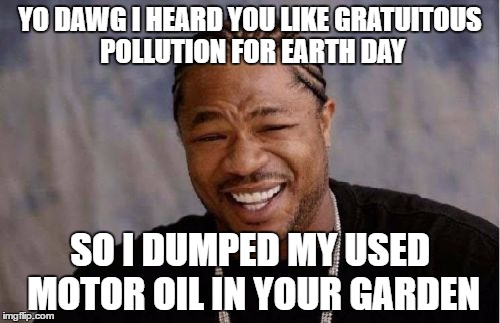 Say what you will about Earth Day, but this trend of celebrating pollution is a stupid overreaction. | YO DAWG I HEARD YOU LIKE GRATUITOUS POLLUTION FOR EARTH DAY; SO I DUMPED MY USED MOTOR OIL IN YOUR GARDEN | image tagged in memes,yo dawg heard you | made w/ Imgflip meme maker