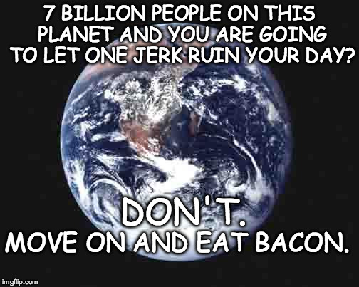 The world | 7 BILLION PEOPLE ON THIS PLANET AND YOU ARE GOING TO LET ONE JERK RUIN YOUR DAY? DON'T. MOVE ON AND EAT BACON. | image tagged in the world | made w/ Imgflip meme maker