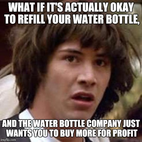 Conspiracy Keanu Meme | WHAT IF IT'S ACTUALLY OKAY TO REFILL YOUR WATER BOTTLE, AND THE WATER BOTTLE COMPANY JUST WANTS YOU TO BUY MORE FOR PROFIT | image tagged in memes,conspiracy keanu | made w/ Imgflip meme maker