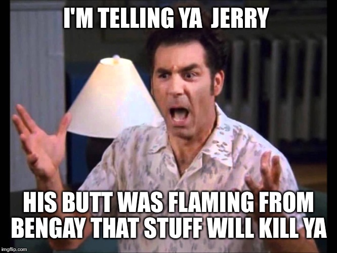I'm Tellin' Ya Kramer | I'M TELLING YA  JERRY HIS BUTT WAS FLAMING FROM BENGAY THAT STUFF WILL KILL YA | image tagged in i'm tellin' ya kramer | made w/ Imgflip meme maker