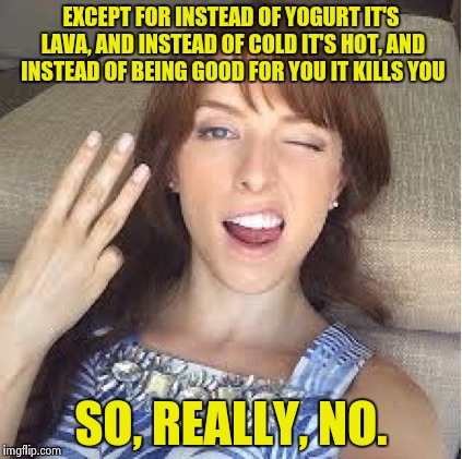 10 Anna | EXCEPT FOR INSTEAD OF YOGURT IT'S LAVA, AND INSTEAD OF COLD IT'S HOT, AND INSTEAD OF BEING GOOD FOR YOU IT KILLS YOU SO, REALLY, NO. | image tagged in 10 anna | made w/ Imgflip meme maker