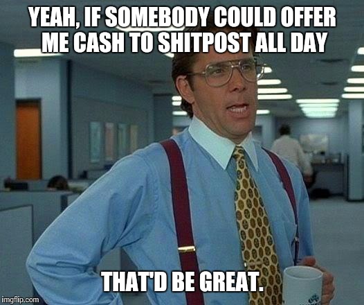 That Would Be Great Meme | YEAH, IF SOMEBODY COULD OFFER ME CASH TO SHITPOST ALL DAY; THAT'D BE GREAT. | image tagged in memes,that would be great,AdviceAnimals | made w/ Imgflip meme maker