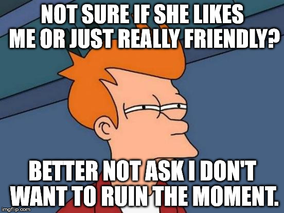 That one girl. | NOT SURE IF SHE LIKES ME OR JUST REALLY FRIENDLY? BETTER NOT ASK I DON'T WANT TO RUIN THE MOMENT. | image tagged in memes,futurama fry | made w/ Imgflip meme maker