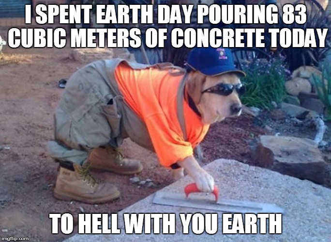 I SPENT EARTH DAY POURING 83 CUBIC METERS OF CONCRETE TODAY TO HELL WITH YOU EARTH | made w/ Imgflip meme maker