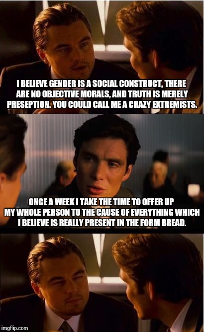 Whenever I hear about how 'radical' the ideas of some secular group are. | I BELIEVE GENDER IS A SOCIAL CONSTRUCT, THERE ARE NO OBJECTIVE MORALS, AND TRUTH IS MERELY PRESEPTION. YOU COULD CALL ME A CRAZY EXTREMISTS. ONCE A WEEK I TAKE THE TIME TO OFFER UP MY WHOLE PERSON TO THE CAUSE OF EVERYTHING WHICH I BELIEVE IS REALLY PRESENT IN THE FORM BREAD. | image tagged in memes,inception | made w/ Imgflip meme maker