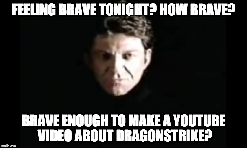 Feeling Brave tonight? How Brave?

Brave enough to make a YouTube video about DragonStrike? | FEELING BRAVE TONIGHT? HOW BRAVE? BRAVE ENOUGH TO MAKE A YOUTUBE VIDEO ABOUT DRAGONSTRIKE? | image tagged in the dragon master,youtube,dragonstrike | made w/ Imgflip meme maker