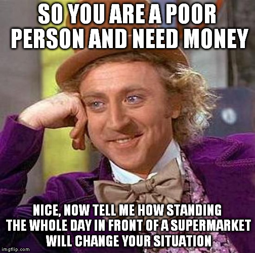 If 100 people give you 20 cents, you get 20 $ for a day. 20$x30days= 600$ but there's no way that happens...RIGHT!? | SO YOU ARE A POOR PERSON AND NEED MONEY; NICE, NOW TELL ME HOW STANDING THE WHOLE DAY IN FRONT OF A SUPERMARKET WILL CHANGE YOUR SITUATION | image tagged in memes,creepy condescending wonka | made w/ Imgflip meme maker
