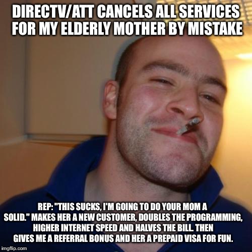 Good Guy Greg Meme | DIRECTV/ATT CANCELS ALL SERVICES FOR MY ELDERLY MOTHER BY MISTAKE; REP: "THIS SUCKS, I'M GOING TO DO YOUR MOM A SOLID." MAKES HER A NEW CUSTOMER, DOUBLES THE PROGRAMMING, HIGHER INTERNET SPEED AND HALVES THE BILL. THEN GIVES ME A REFERRAL BONUS AND HER A PREPAID VISA FOR FUN. | image tagged in memes,good guy greg,AdviceAnimals | made w/ Imgflip meme maker