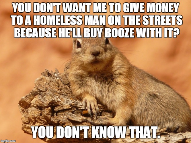 Social Expectations Squirrel | YOU DON'T WANT ME TO GIVE MONEY TO A HOMELESS MAN ON THE STREETS BECAUSE HE'LL BUY BOOZE WITH IT? YOU DON'T KNOW THAT. | image tagged in memes,social expectations squirrel | made w/ Imgflip meme maker