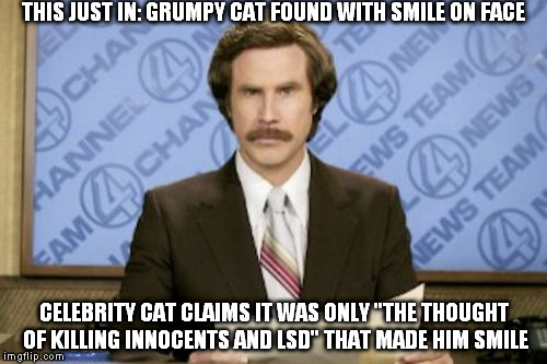 Imglfip Daily News!
Now: Grumpy Cat Smile Scandal.
Later: Anna Kendrick and Bad Pun Dog; Tensions Rising. | THIS JUST IN: GRUMPY CAT FOUND WITH SMILE ON FACE; CELEBRITY CAT CLAIMS IT WAS ONLY "THE THOUGHT OF KILLING INNOCENTS AND LSD" THAT MADE HIM SMILE | image tagged in memes,ron burgundy | made w/ Imgflip meme maker