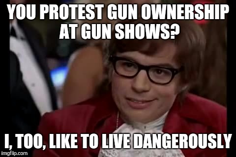 I Too Like To Live Dangerously | YOU PROTEST GUN OWNERSHIP AT GUN SHOWS? I, TOO, LIKE TO LIVE DANGEROUSLY | image tagged in memes,i too like to live dangerously | made w/ Imgflip meme maker